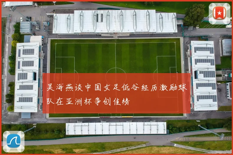 吴海燕谈中国女足低谷经历激励球队在亚洲杯争创佳绩