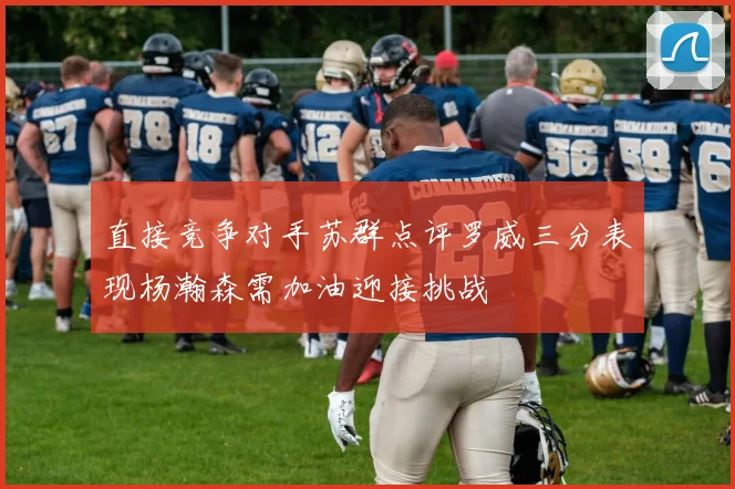 直接竞争对手苏群点评罗威三分表现杨瀚森需加油迎接挑战