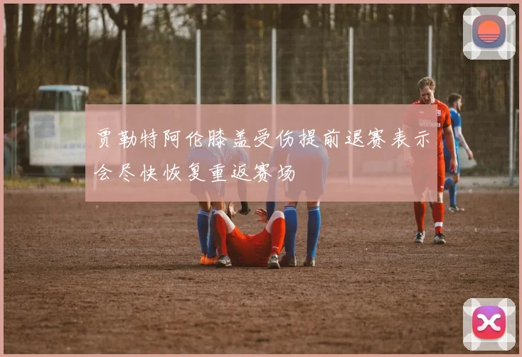 贾勒特阿伦膝盖受伤提前退赛表示会尽快恢复重返赛场