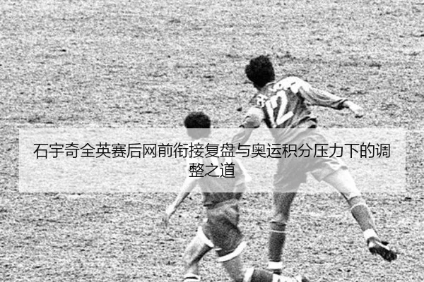 石宇奇全英赛后网前衔接复盘与奥运积分压力下的调整之道